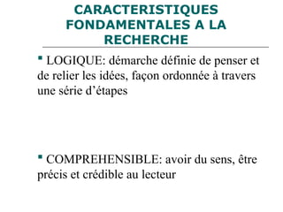 CARACTERISTIQUES
FONDAMENTALES A LA
RECHERCHE
 LOGIQUE: démarche définie de penser et
de relier les idées, façon ordonnée à travers
une série d’étapes
 COMPREHENSIBLE: avoir du sens, être
précis et crédible au lecteur
 