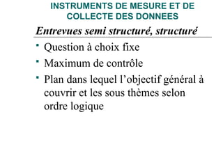 INSTRUMENTS DE MESURE ET DE
COLLECTE DES DONNEES
Entrevues semi structuré, structuré
 Question à choix fixe
 Maximum de contrôle
 Plan dans lequel l’objectif général à
couvrir et les sous thèmes selon
ordre logique
 