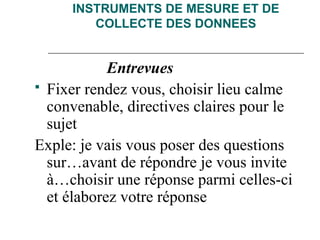 INSTRUMENTS DE MESURE ET DE
COLLECTE DES DONNEES
Entrevues
 Fixer rendez vous, choisir lieu calme
convenable, directives claires pour le
sujet
Exple: je vais vous poser des questions
sur…avant de répondre je vous invite
à…choisir une réponse parmi celles-ci
et élaborez votre réponse
 