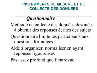 INSTRUMENTS DE MESURE ET DE
COLLECTE DES DONNEES
Questionnaire
Méthode de collecte des données destinée
à obtenir des réponses écrites des sujets
Questionnaire limite les participants aux
questions formulées
Aide à organiser, normaliser en ayant
réponses rigoureuses
Pas assez profond que l’entrevue
 