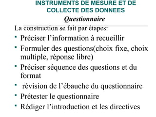 INSTRUMENTS DE MESURE ET DE
COLLECTE DES DONNEES
Questionnaire
La construction se fait par étapes:
 Préciser l’information à recueillir
 Formuler des questions(choix fixe, choix
multiple, réponse libre)
 Préciser séquence des questions et du
format
 révision de l’ébauche du questionnaire
 Prétester le questionnaire
 Rédiger l’introduction et les directives
 