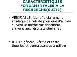 CARACTERISTIQUES
FONDAMENTALES A LA
RECHERCHE(SUITE)
 VERIFIABLE: identifie clairement
stratégie de l’étude pour que d’autres
suivent le même raisonnement
arrivent aux résultats similaires
 UTILE: génère, vérifie et teste
théories et connaissances à utiliser
 