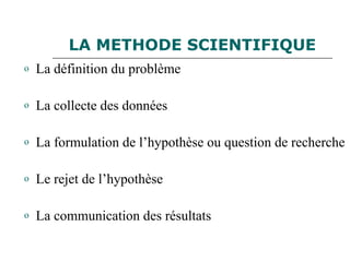 LA METHODE SCIENTIFIQUE
o La définition du problème
o La collecte des données
o La formulation de l’hypothèse ou question de recherche
o Le rejet de l’hypothèse
o La communication des résultats
 