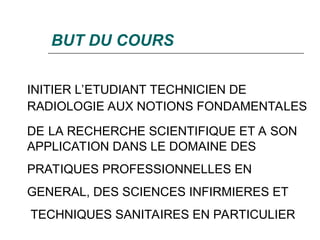 BUT DU COURS
INITIER L’ETUDIANT TECHNICIEN DE
RADIOLOGIE AUX NOTIONS FONDAMENTALES
DE LA RECHERCHE SCIENTIFIQUE ET A SON
APPLICATION DANS LE DOMAINE DES
PRATIQUES PROFESSIONNELLES EN
GENERAL, DES SCIENCES INFIRMIERES ET
TECHNIQUES SANITAIRES EN PARTICULIER
 