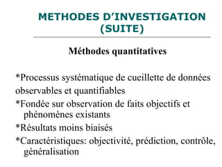 METHODES D’INVESTIGATION
(SUITE)
Méthodes quantitatives
*Processus systématique de cueillette de données
observables et quantifiables
*Fondée sur observation de faits objectifs et
phénomènes existants
*Résultats moins biaisés
*Caractéristiques: objectivité, prédiction, contrôle,
généralisation
 