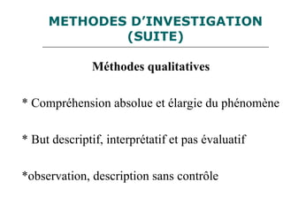 METHODES D’INVESTIGATION
(SUITE)
Méthodes qualitatives
* Compréhension absolue et élargie du phénomène
* But descriptif, interprétatif et pas évaluatif
*observation, description sans contrôle
 