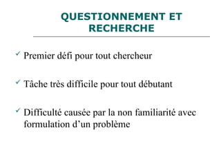 QUESTIONNEMENT ET
RECHERCHE
 Premier défi pour tout chercheur
 Tâche très difficile pour tout débutant
 Difficulté causée par la non familiarité avec
formulation d’un problème
 