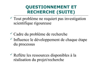 QUESTIONNEMENT ET
RECHERCHE (SUITE)
 Tout problème ne requiert pas investigation
scientifique rigoureuse
 Cadre du problème de recherche
 Influence le développement de chaque étape
du processus
 Reflète les ressources disponibles à la
réalisation du projet/recherche
 