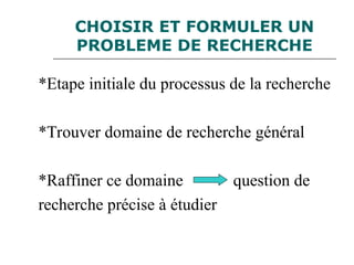 CHOISIR ET FORMULER UN
PROBLEME DE RECHERCHE
*Etape initiale du processus de la recherche
*Trouver domaine de recherche général
*Raffiner ce domaine question de
recherche précise à étudier
 