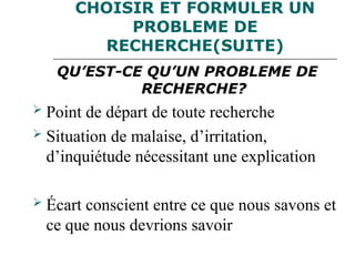 CHOISIR ET FORMULER UN
PROBLEME DE
RECHERCHE(SUITE)
QU’EST-CE QU’UN PROBLEME DE
RECHERCHE?
 Point de départ de toute recherche
 Situation de malaise, d’irritation,
d’inquiétude nécessitant une explication
 Écart conscient entre ce que nous savons et
ce que nous devrions savoir
 