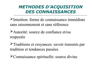 METHODES D’ACQUISITION
DES CONNAISSANCES
Intuition: forme de connaissance immédiate
sans raisonnement et sans référence
Autorité: source de confiance et/ou
respectée
Traditions et croyances: savoir transmis par
tradition et tendances passées
Connaissance spirituelle: source divine
 