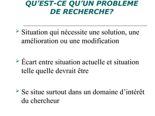 QU’EST-CE QU’UN PROBLEME
DE RECHERCHE?
 Situation qui nécessite une solution, une
amélioration ou une modification
 Écart entre situation actuelle et situation
telle quelle devrait être
 Se situe surtout dans un domaine d’intérêt
du chercheur
 