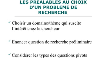 LES PREALABLES AU CHOIX
D’UN PROBLEME DE
RECHERCHE
 Choisir un domaine/thème qui suscite
l’intérêt chez le chercheur
 Enoncer question de recherche préliminaire
 Considérer les types des questions pivots
 