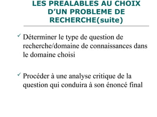 LES PREALABLES AU CHOIX
D’UN PROBLEME DE
RECHERCHE(suite)
 Déterminer le type de question de
recherche/domaine de connaissances dans
le domaine choisi
 Procéder à une analyse critique de la
question qui conduira à son énoncé final
 