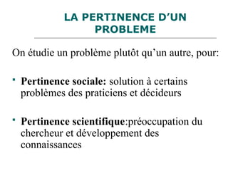 LA PERTINENCE D’UN
PROBLEME
On étudie un problème plutôt qu’un autre, pour:
 Pertinence sociale: solution à certains
problèmes des praticiens et décideurs
 Pertinence scientifique:préoccupation du
chercheur et développement des
connaissances
 