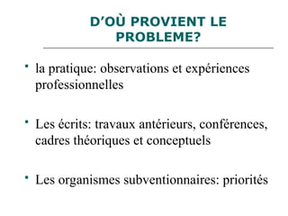 D’OÙ PROVIENT LE
PROBLEME?
 la pratique: observations et expériences
professionnelles
 Les écrits: travaux antérieurs, conférences,
cadres théoriques et conceptuels
 Les organismes subventionnaires: priorités
 