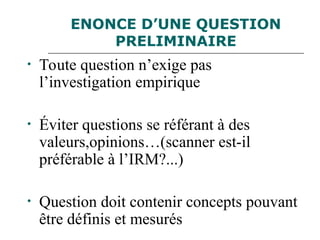 ENONCE D’UNE QUESTION
PRELIMINAIRE
• Toute question n’exige pas
l’investigation empirique
• Éviter questions se référant à des
valeurs,opinions…(scanner est-il
préférable à l’IRM?...)
• Question doit contenir concepts pouvant
être définis et mesurés
 