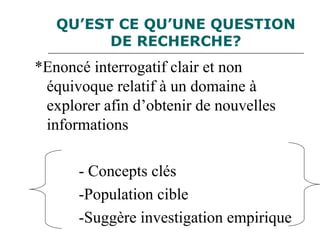 QU’EST CE QU’UNE QUESTION
DE RECHERCHE?
*Enoncé interrogatif clair et non
équivoque relatif à un domaine à
explorer afin d’obtenir de nouvelles
informations
- Concepts clés
-Population cible
-Suggère investigation empirique
 