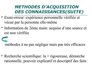METHODES D’ACQUISITION
DES CONNAISSANCES(SUITE)
 Essai-erreur: expérience personnelle vérifiée et
vécue par la personne elle-même
 Information de 2ème main: acquise d’une source et
est non vérifiée
méthodes à ne pas négliger mais pas très efficaces
 Recherche scientifique: la + rigoureuse, démarche
rationnelle, pouvoir explicatif et descriptif des faits
 