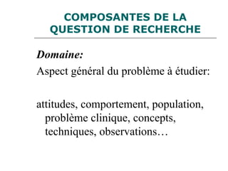 COMPOSANTES DE LA
QUESTION DE RECHERCHE
Domaine:
Aspect général du problème à étudier:
attitudes, comportement, population,
problème clinique, concepts,
techniques, observations…
 