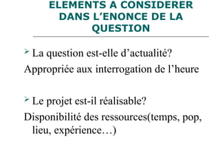 ELEMENTS A CONSIDERER
DANS L’ENONCE DE LA
QUESTION
 La question est-elle d’actualité?
Appropriée aux interrogation de l’heure
 Le projet est-il réalisable?
Disponibilité des ressources(temps, pop,
lieu, expérience…)
 