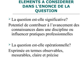 ELEMENTS A CONSIDERER
DANS L’ENONCE DE LA
QUESTION
 La question est-elle significative?
Potentiel de contribuer à l’avancement des
connaissances dans une discipline ou
influencer pratiques professionnelles
 La question est-elle opérationnelle?
Exprimée en termes observables,
mesurables, claire et précise
 