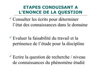 ETAPES CONDUISANT A
L’ENONCE DE LA QUESTION
 Consulter les écrits pour déterminer
l’état des connaissances dans le domaine
 Evaluer la faisabilité du travail et la
pertinence de l’étude pour la discipline
 Ecrire la question de recherche / niveau
de connaissances du phénomène étudié
 