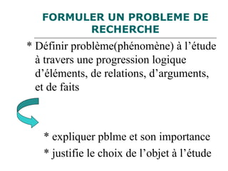 FORMULER UN PROBLEME DE
RECHERCHE
* Définir problème(phénomène) à l’étude
à travers une progression logique
d’éléments, de relations, d’arguments,
et de faits
* expliquer pblme et son importance
* justifie le choix de l’objet à l’étude
 