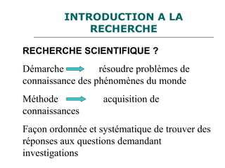 INTRODUCTION A LA
RECHERCHE
RECHERCHE SCIENTIFIQUE ?
Démarche résoudre problèmes de
connaissance des phénomènes du monde
Méthode acquisition de
connaissances
Façon ordonnée et systématique de trouver des
réponses aux questions demandant
investigations
 