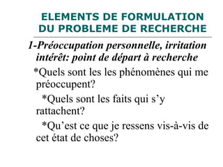 ELEMENTS DE FORMULATION
DU PROBLEME DE RECHERCHE
1-Préoccupation personnelle, irritation
intérêt: point de départ à recherche
*Quels sont les les phénomènes qui me
préoccupent?
*Quels sont les faits qui s’y
rattachent?
*Qu’est ce que je ressens vis-à-vis de
cet état de choses?
 