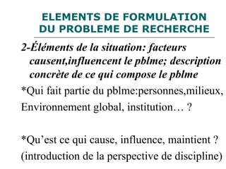 ELEMENTS DE FORMULATION
DU PROBLEME DE RECHERCHE
2-Éléments de la situation: facteurs
causent,influencent le pblme; description
concrète de ce qui compose le pblme
*Qui fait partie du pblme:personnes,milieux,
Environnement global, institution… ?
*Qu’est ce qui cause, influence, maintient ?
(introduction de la perspective de discipline)
 