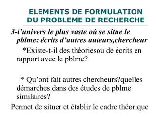 ELEMENTS DE FORMULATION
DU PROBLEME DE RECHERCHE
3-l’univers le plus vaste où se situe le
pblme: écrits d’autres auteurs,chercheur
*Existe-t-il des théoriesou de écrits en
rapport avec le pblme?
* Qu’ont fait autres chercheurs?quelles
démarches dans des études de pblme
similaires?
Permet de situer et établir le cadre théorique
 