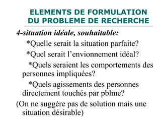ELEMENTS DE FORMULATION
DU PROBLEME DE RECHERCHE
4-situation idéale, souhaitable:
*Quelle serait la situation parfaite?
*Quel serait l’envionnement idéal?
*Quels seraient les comportements des
personnes impliquées?
*Quels agissements des personnes
directement touchés par pblme?
(On ne suggère pas de solution mais une
situation désirable)
 