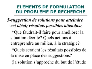 ELEMENTS DE FORMULATION
DU PROBLEME DE RECHERCHE
5-suggestion de solutions pour atteindre
cet idéal; résultats possibles attendus:
*Que faudrait-il faire pour améliorer la
situation décrite? Quels actions à
entreprendre au milieu, à la stratégie?
*Quels seraient les résultats possibles de
la mise en place des suggestions?
(la solution s’approche du but de l’étude
 