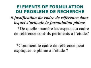 ELEMENTS DE FORMULATION
DU PROBLEME DE RECHERCHE
6-justification du cadre de référence dans
lequel s’articule la formulation pblme
*De quelle manière les aspectsdu cadre
de référence sont-ils pertinents à l’étude?
*Comment le cadre de référence peut
expliquer le pblme à l’étude ?
 