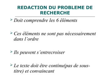 REDACTION DU PROBLEME DE
RECHERCHE
 Doit comprendre les 6 éléments
 Ces éléments ne sont pas nécessairement
dans l’ordre
 Ils peuvent s’entrecroiser
 Le texte doit être continu(pas de sous-
titre) et convaincant
 