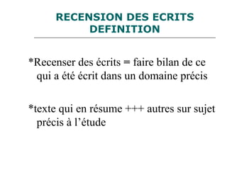 RECENSION DES ECRITS
DEFINITION
*Recenser des écrits = faire bilan de ce
qui a été écrit dans un domaine précis
*texte qui en résume +++ autres sur sujet
précis à l’étude
 