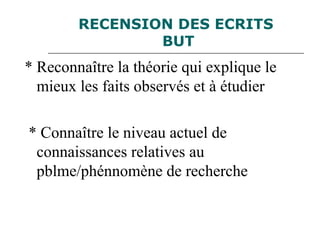 RECENSION DES ECRITS
BUT
* Reconnaître la théorie qui explique le
mieux les faits observés et à étudier
* Connaître le niveau actuel de
connaissances relatives au
pblme/phénnomène de recherche
 