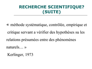 RECHERCHE SCIENTIFIQUE?
(SUITE)
« méthode systématique, contrôlée, empirique et
critique servant a vérifier des hypothèses su les
relations présumées entre des phénomènes
naturels… »
Kerlinger, 1973
 