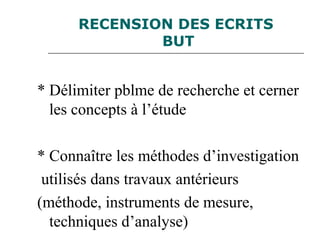 RECENSION DES ECRITS
BUT
* Délimiter pblme de recherche et cerner
les concepts à l’étude
* Connaître les méthodes d’investigation
utilisés dans travaux antérieurs
(méthode, instruments de mesure,
techniques d’analyse)
 