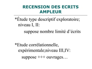 RECENSION DES ECRITS
AMPLEUR
*Étude type descriptif exploratoire;
niveau I, II:
suppose nombre limité d’écrits
*Etude corrélationnelle,
expérimentale;niveau III,IV:
suppose +++ ouvrages…
 