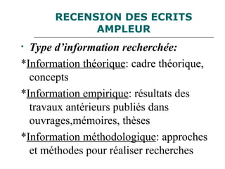 RECENSION DES ECRITS
AMPLEUR
• Type d’information recherchée:
*Information théorique: cadre théorique,
concepts
*Information empirique: résultats des
travaux antérieurs publiés dans
ouvrages,mémoires, thèses
*Information méthodologique: approches
et méthodes pour réaliser recherches
 
