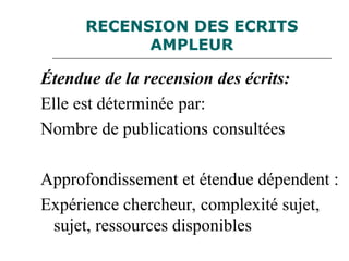RECENSION DES ECRITS
AMPLEUR
Étendue de la recension des écrits:
Elle est déterminée par:
Nombre de publications consultées
Approfondissement et étendue dépendent :
Expérience chercheur, complexité sujet,
sujet, ressources disponibles
 