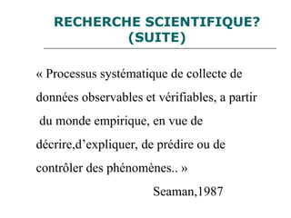 RECHERCHE SCIENTIFIQUE?
(SUITE)
« Processus systématique de collecte de
données observables et vérifiables, a partir
du monde empirique, en vue de
décrire,d’expliquer, de prédire ou de
contrôler des phénomènes.. »
Seaman,1987
 