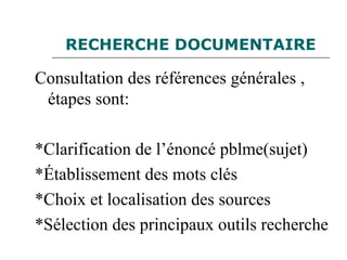 RECHERCHE DOCUMENTAIRE
Consultation des références générales ,
étapes sont:
*Clarification de l’énoncé pblme(sujet)
*Établissement des mots clés
*Choix et localisation des sources
*Sélection des principaux outils recherche
 