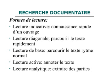 RECHERCHE DOCUMENTAIRE
Formes de lecture:
• Lecture indicative: connaissance rapide
d’un ouvrage
• Lecture diagonale: parcourir le texte
rapidement
• Lecture de base: parcourir le texte rytme
normal
• Lecture active: annoter le texte
• Lecture analytique: extraire des parties
 