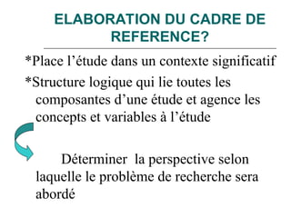 ELABORATION DU CADRE DE
REFERENCE?
*Place l’étude dans un contexte significatif
*Structure logique qui lie toutes les
composantes d’une étude et agence les
concepts et variables à l’étude
Déterminer la perspective selon
laquelle le problème de recherche sera
abordé
 