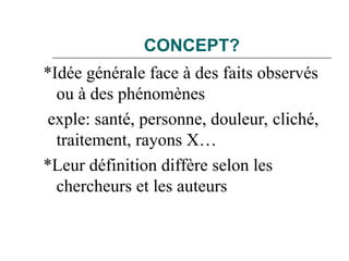 CONCEPT?
*Idée générale face à des faits observés
ou à des phénomènes
exple: santé, personne, douleur, cliché,
traitement, rayons X…
*Leur définition diffère selon les
chercheurs et les auteurs
 