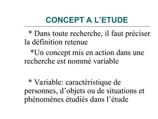 CONCEPT A L’ETUDE
* Dans toute recherche, il faut préciser
la définition retenue
*Un concept mis en action dans une
recherche est nommé variable
* Variable: caractéristique de
personnes, d’objets ou de situations et
phénomènes étudiés dans l’étude
 