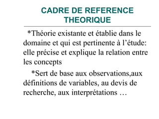 CADRE DE REFERENCE
THEORIQUE
*Théorie existante et établie dans le
domaine et qui est pertinente à l’étude:
elle précise et explique la relation entre
les concepts
*Sert de base aux observations,aux
définitions de variables, au devis de
recherche, aux interprétations …
 